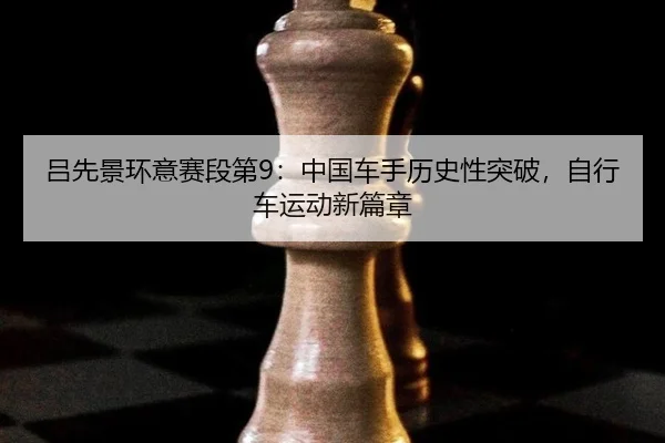 吕先景环意赛段第9：中国车手历史性突破，自行车运动新篇章